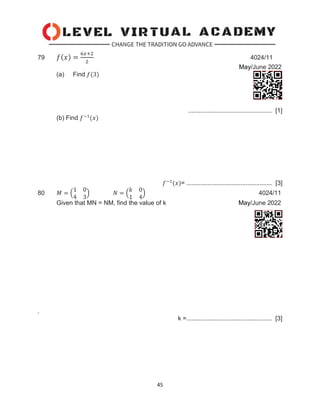 45
79 𝑓(𝑥) =
6𝑥+2
2
4024/11
May/June 2022
(a) Find 𝑓(3)
................................................ [1]
(b) Find 𝑓−1
(𝑥)
𝑓−1
(𝑥)= ................................................. [3]
80 𝑀 = (
1 0
4 3
) 𝑁 = (
𝑘 0
1 4
) 4024/11
Given that MN = NM, find the value of k May/June 2022
.
k =................................................. [3]
 