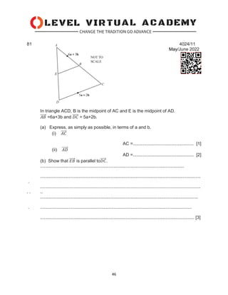 46
81 4024/11
May/June 2022
In triangle ACD, B is the midpoint of AC and E is the midpoint of AD.
𝐴𝐵
⃗⃗⃗⃗⃗ =6a+3b and 𝐷𝐶
⃗⃗⃗⃗⃗ = 5a+2b.
(a) Express, as simply as possible, in terms of a and b.
(i) 𝐴𝐶
⃗⃗⃗⃗⃗
AC =................................................. [1]
(ii) 𝐴𝐷
⃗⃗⃗⃗⃗
AD =................................................. [2]
(b) Show that 𝐸𝐵
⃗⃗⃗⃗⃗ is parallel to𝐷𝐶
⃗⃗⃗⃗⃗ .
....................................................................................................................
.................................................................................................................................
.
.................................................................................................................................
. . ..
...............................................................................................................................
. ..........................................................................................................................
............................................................................................................................ [3]
 
