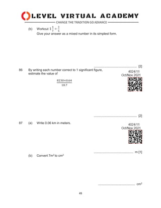 49
(b) Workout 1
4
7
÷
3
5
Give your answer as a mixed number in its simplest form.
................................................. [2]
86 By writing each number correct to 1 significant figure,
estimate the value of
8230×0.64
18.7
................................................. [2]
87 (a) Write 0.06 km in meters.
............................................. m [1]
(b) Convert 7m2 to cm2
.......................................... cm2
 