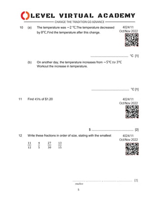 5
10 (a) The temperature was −2 ℃.The temperature decreased
by 8℃.Find the temperature after this change.
............................................ °C [1]
(b) On another day, the temperature increases from −5℃ 𝑡𝑜 3℃
Workout the increase in temperature.
............................................ °C [1]
11 Find 45% of $1.20
$ ................................................. [2]
12 Write these fractions in order of size, stating with the smallest
11
12
4
5
27
30
13
15
 