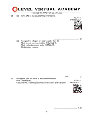 50
88 (a) Write 216 as a product of its prime factors.
................................................. [2]
(b) Two positive integers are each greater than 25.
Their lowest common multiple (LCM) is 216.
Their highest common factor (HCF) is 18.
Find the two integers.
..................... and..................... [2]
89 During one year the value of a bicycle decreased
from $200 to $160.
Calculate the percentage decrease in the value of the bicycle.
............................................. % [2]
 