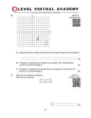 51
90 4024/12
Oct/Nov 2021
(a) Describe fully the single transformation that maps triangle A onto triangle B.
................................................................................................................
................................................................................................................ [2]
(b) Triangle A is mapped onto triangle C by a rotation, 90° anticlockwise,
centre (0, 0).Draw triangle C. [2]
(c) Triangle A is mapped onto triangle D by an enlargement, scale factor 3,
centre (5, -5).Draw triangle D. [2]
91 Solve the simultaneous equations. 4024/12
Show all your working. Oct/Nov 2021
2𝑥 − 𝑦 = 12
7𝑥 + 37 = 29
x=.................................................
y =................................................. [3]
 