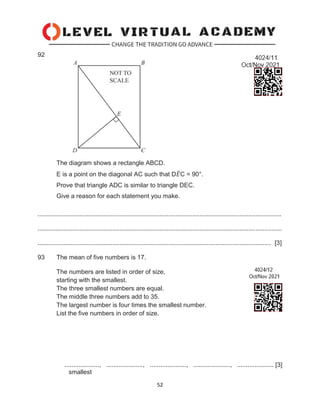 52
92
The diagram shows a rectangle ABCD.
E is a point on the diagonal AC such that D𝐸
̂C = 90°.
Prove that triangle ADC is similar to triangle DEC.
Give a reason for each statement you make.
............................................................................................................................................
............................................................................................................................................
...................................................................................................................................... [3]
93 The mean of five numbers is 17.
The numbers are listed in order of size,
starting with the smallest.
The three smallest numbers are equal.
The middle three numbers add to 35.
The largest number is four times the smallest number.
List the five numbers in order of size.
...................., ....................., ....................., ....................., ..................... [3]
smallest
 