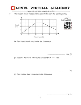 53
94 The diagram shows the speed-time graph for the start of a cyclist’s journey
(a) Find the acceleration during the first 20 seconds.
........................................ m/s2 [1]
(b) Describe the motion of the cyclist between t = 20 and t = 30.
............................................................................................................................ [1]
(c) Find the total distance travelled in the 50 seconds.
............................................. m [3]
 