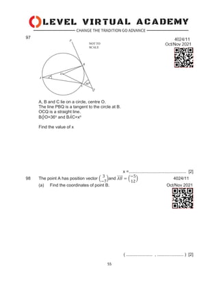55
97
A, B and C lie on a circle, centre O.
The line PBQ is a tangent to the circle at B.
OCQ is a straight line.
B𝑄
̂O=36o and B𝐴
̂C=xo
Find the value of x
x =................................................ [2]
98 The point A has position vector (
3
−7
)and 𝐴𝐵
⃗⃗⃗⃗⃗ = (
−5
12
) 4024/11
(a) Find the coordinates of point B. Oct/Nov 2021
( ...................... , ...................... ) [2]
 
