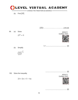 56
(b) Find |𝐴𝐵
⃗⃗⃗⃗⃗ |
|𝐴𝐵
⃗⃗⃗⃗⃗ |=…………………………………units [2]
99 (a) Solve
27𝑘
= 9
k =................................................ [2]
(b) Simplify
(
16
𝑥8)
−
1
4
................................................. [2]
100 Solve the inequality
23 + 2𝑛 > 5 − 6𝑎
................................................. [2]
 