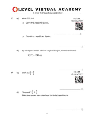 6
13 (a) Write 306.248
(i) Correct to 2 decimal places,
................................................. [1]
(ii) Correct to 2 significant figures.
................................................. [1]
(b) By writing each number correct to 1 significant figure, estimate the value of
9.372
− √1046
3
................................................. [2]
14 (a) Work out
7
8
-
3
4
............................................... [2]
(b) Work out 1
3
5
÷
4
7
Give your answer as a mixed number in its lowest terms.
............................................... [2]
 