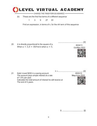 9
(b) These are the first five terms of a different sequence
1 3 9 27 81
Find an expression, in terms of n, for the nth term of this sequence
............................................... [2]
20 b is directly proportional to the square of a.
When 𝑎 = 3, 𝑏 = 18.Find b when 𝑎 = 5.
𝑏 =............................................... [2]
21 Kabir invest $250 in a saving account. 4024/12
The account pays simple interest at a rate May/June 2022
of 1.5% per year.
Calculate the total amount of interest he will receive at
The end of 4 years.
$ ................................................ [2]
 