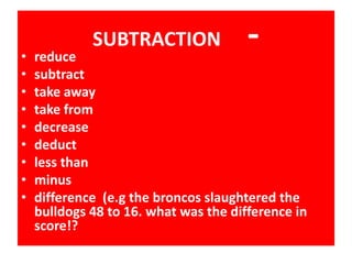 • reduce
SUBTRACTION -
• subtract
• take away
• take from
• decrease
• deduct
• less than
• minus
• difference (e.g the broncos slaughtered the
bulldogs 48 to 16. what was the difference in
score!?