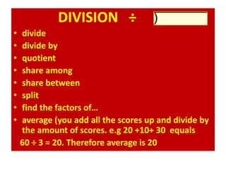 DIVISION ÷
• divide
• divide by
• quotient
• share among
• share between
• split
• find the factors of…
• average (you add all the scores up and divide by
the amount of scores. e.g 20 +10+ 30 equals
60 ÷ 3 = 20. Therefore average is 20