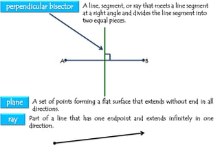 A line, segment, or ray that meets a line segment
at a right angle and divides the line segment into
two equal pieces.

A

B

A set of points forming a flat surface that extends without end in all
directions.
Part of a line that has one endpoint and extends infinitely in one
direction.

 
