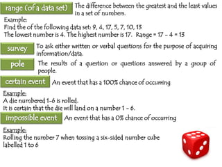 The difference between the greatest and the least values
in a set of numbers.

Example:
Find the of the following data set: 9, 4, 17, 5, 7, 10, 13
The lowest number is 4. The highest number is 17. Range = 17 - 4 = 13

To ask either written or verbal questions for the purpose of acquiring
information/data.
The results of a question or questions answered by a group of
people.
An event that has a 100% chance of occurring
Example:
A die numbered 1-6 is rolled.
It is certain that the die will land on a number 1 - 6.
An event that has a 0% chance of occurring
Example:
Rolling the number 7 when tossing a six-sided number cube
labelled 1 to 6

 