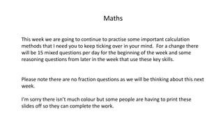 Maths
This week we are going to continue to practise some important calculation
methods that I need you to keep ticking over in your mind. For a change there
will be 15 mixed questions per day for the beginning of the week and some
reasoning questions from later in the week that use these key skills.
Please note there are no fraction questions as we will be thinking about this next
week.
I’m sorry there isn’t much colour but some people are having to print these
slides off so they can complete the work.
 