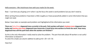 Hello everyone – Mrs Hutchinson here with your maths for the week.
Now – I can here you all going urrrrr when I say the focus this week is word problems but you don’t need to.
When writing these problems I have been a little naughty as I have purposefully added in some information that you
might not need.
Below I have taken an example word problem and highlighted all the information you need.
There are forty-three dogwood trees currently in the park. Park workers will plant nineteen more dogwood trees
today and twenty-nine more dogwood trees tomorrow. It took forty-nine workers to finish the work. How many
dogwood trees will the park have when the workers are finished ?
So this is the only information I really need to solve the problem. The part that talks about 49 workers is not useful
information so beware!!!
To solve this simple use column addition to add up 43 + 29 + 19 = 91
Have fun!
 