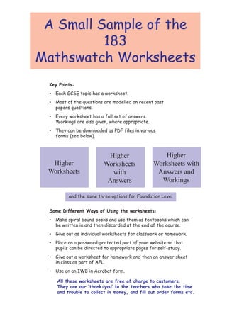 A Small Sample of the
          183
Mathswatch Worksheets
 Key Points:
 •   Each GCSE topic has a worksheet.
 •   Most of the questions are modelled on recent past
     papers questions.
 •   Every worksheet has a full set of answers.
     Workings are also given, where appropriate.
 •   They can be downloaded as PDF files in various
     forms (see below).



                            Higher                     Higher
  Higher                   Worksheets              Worksheets with
 Worksheets                  with                   Answers and
                            Answers                  Workings

           and the same three options for Foundation Level


 Some Different Ways of Using the worksheets:
 •   Make spiral bound books and use them as textbooks which can
     be written in and then discarded at the end of the course.
 •   Give out as individual worksheets for classwork or homework.
 •   Place on a password-protected part of your website so that
     pupils can be directed to appropriate pages for self-study.
 •   Give out a worksheet for homework and then an answer sheet
     in class as part of AFL.
 •   Use on an IWB in Acrobat form.

     All these worksheets are free of charge to customers.
     They are our ‘thank-you’ to the teachers who take the time
     and trouble to collect in money, and fill out order forms etc.
 