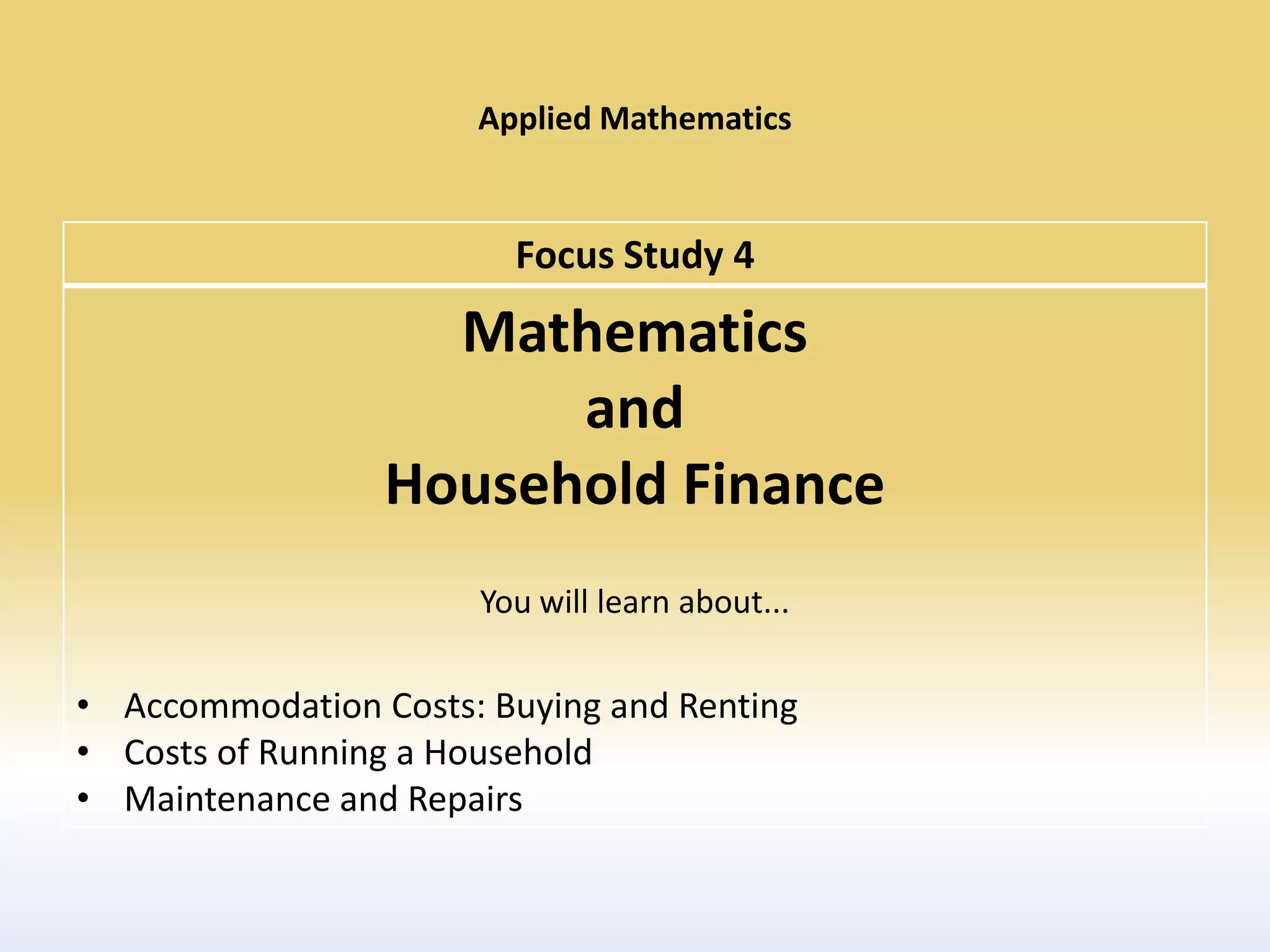 Applied Mathematics


                        Focus Study 4
                   Mathematics
                       and
                 Household Finance
                      You will learn about...

• Accommodation Costs: Buying and Renting
• Costs of Running a Household
• Maintenance and Repairs
 