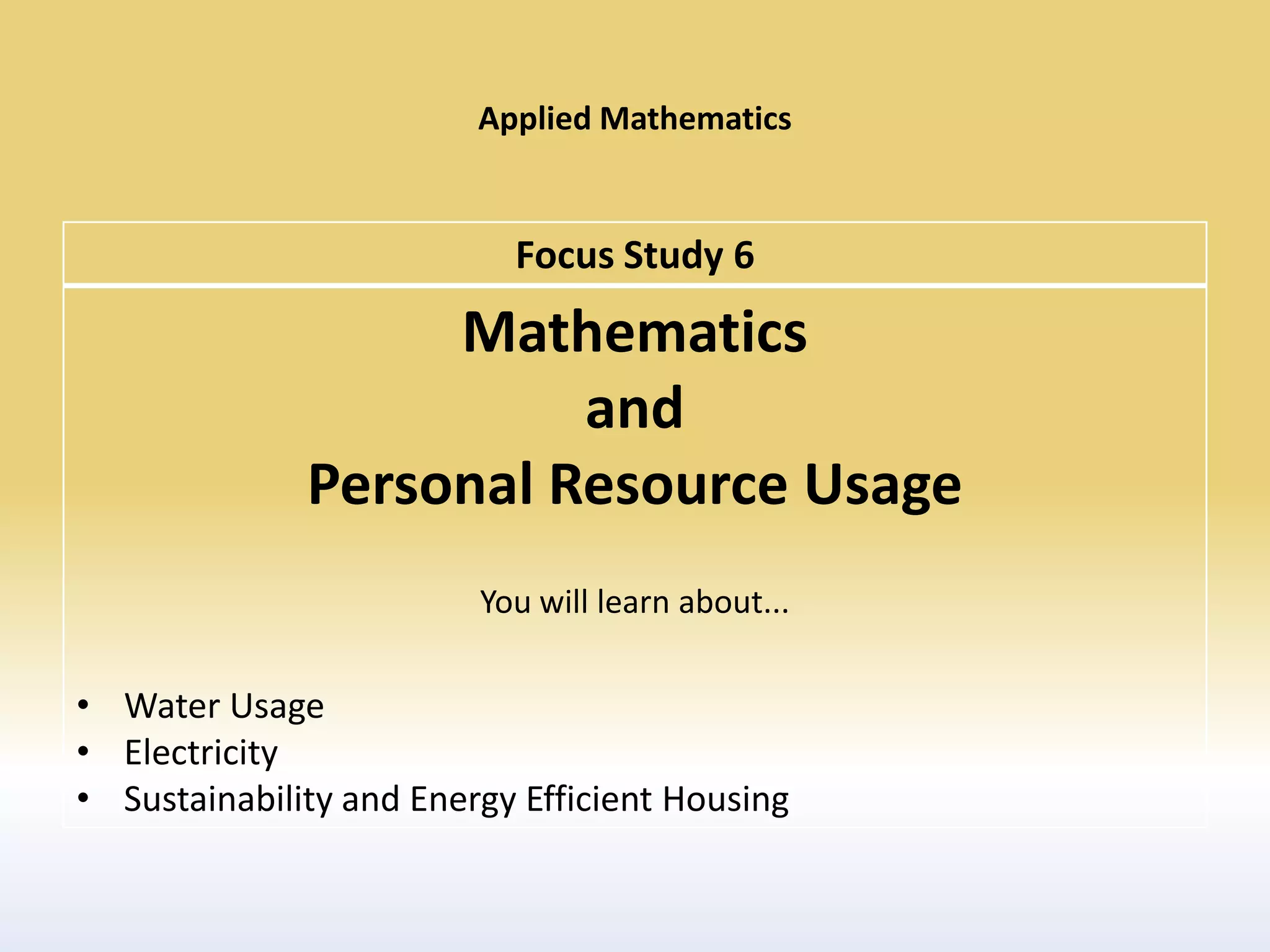 Applied Mathematics


                           Focus Study 6
                   Mathematics
                        and
              Personal Resource Usage
                         You will learn about...

• Water Usage
• Electricity
• Sustainability and Energy Efficient Housing
 
