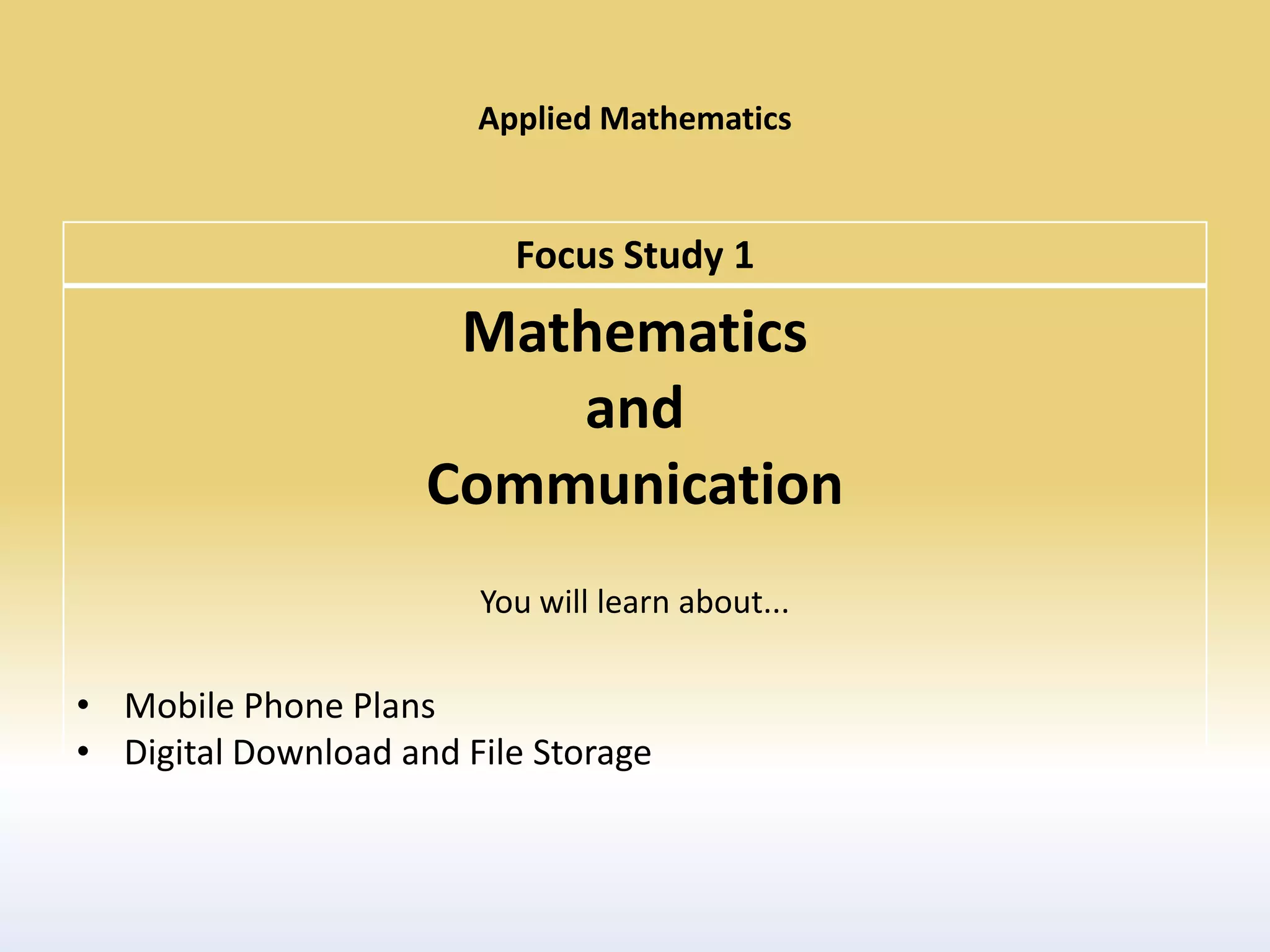 Applied Mathematics


                          Focus Study 1
                      Mathematics
                         and
                     Communication
                        You will learn about...

• Mobile Phone Plans
• Digital Download and File Storage
 
