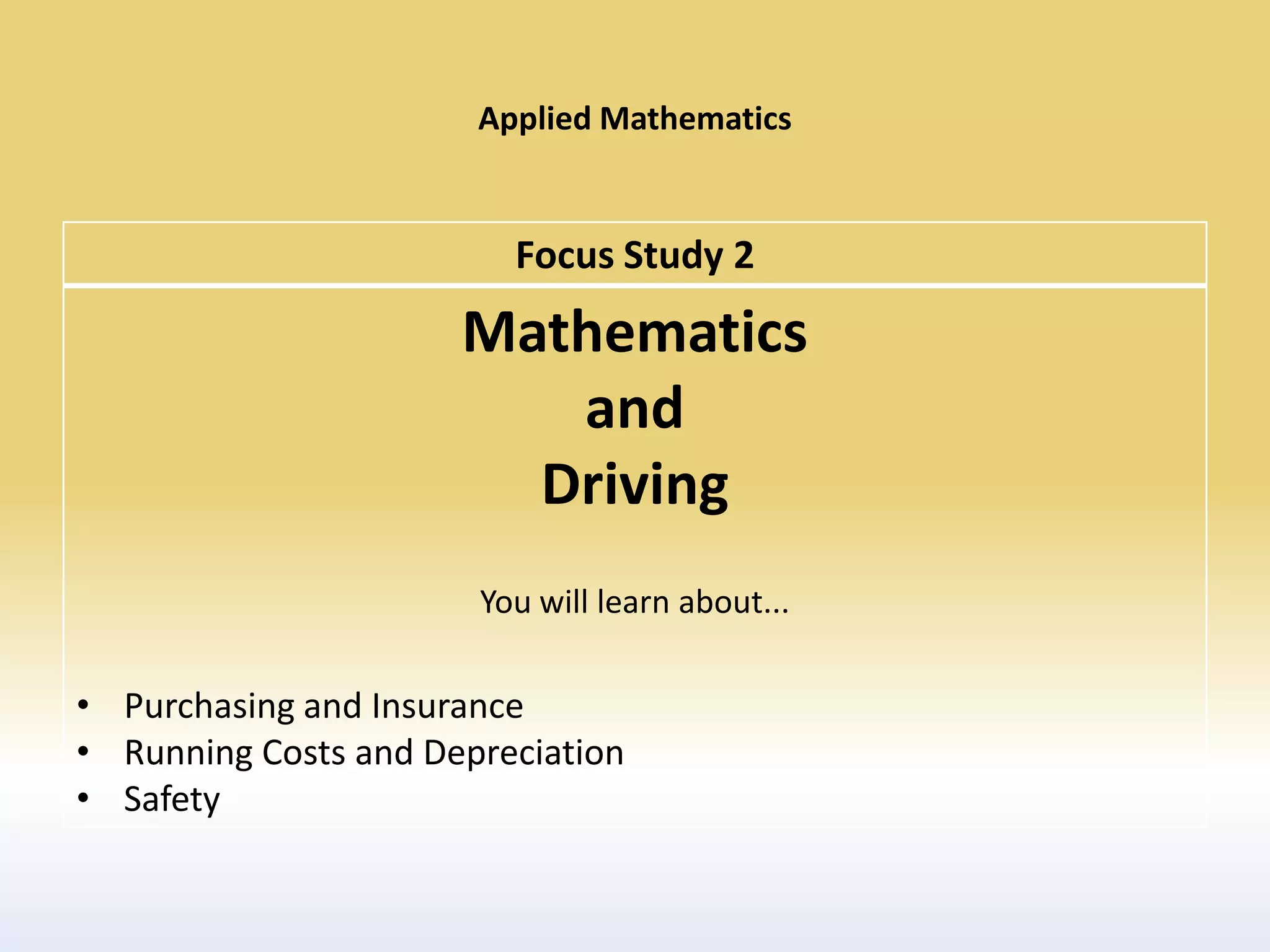 Applied Mathematics


                         Focus Study 2
                      Mathematics
                         and
                        Driving
                       You will learn about...

• Purchasing and Insurance
• Running Costs and Depreciation
• Safety
 