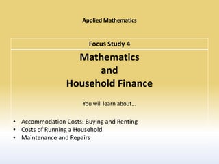 Applied Mathematics


                        Focus Study 4
                   Mathematics
                       and
                 Household Finance
                      You will learn about...

• Accommodation Costs: Buying and Renting
• Costs of Running a Household
• Maintenance and Repairs
 
