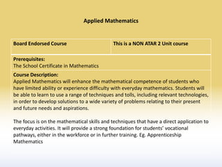 Applied Mathematics


Board Endorsed Course                        This is a NON ATAR 2 Unit course

Prerequisites:
The School Certificate in Mathematics
Course Description:
Applied Mathematics will enhance the mathematical competence of students who
have limited ability or experience difficulty with everyday mathematics. Students will
be able to learn to use a range of techniques and tolls, including relevant technologies,
in order to develop solutions to a wide variety of problems relating to their present
and future needs and aspirations.

The focus is on the mathematical skills and techniques that have a direct application to
everyday activities. It will provide a strong foundation for students’ vocational
pathways, either in the workforce or in further training. Eg. Apprenticeship
Mathematics
 