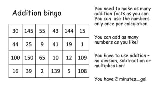 30 145 55 43 144 15
44 25 9 41 19 1
100 150 65 10 12 109
16 39 2 139 5 108
Addition bingo
You need to make as many
addition facts as you can.
You can use the numbers
only once per calculation.
You can add as many
numbers as you like!
You have to use addtion –
no division, subtraction or
multiplication!
You have 2 minutes….go!
 