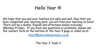 Hello Year 4!
We hope that you and your families are safe and well. Now that you
have completed your learning pack, you will find your learning on here!
There will be a maths, English and afternoon lesson everyday
(Monday-Friday). If you have any questions or problems, please use
the contact form at the bottom of the Year 4 page or email us at:
Year4@ashcombeprimary.co.uk
The Year 4 Team 
 