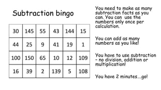 30 145 55 43 144 15
44 25 9 41 19 1
100 150 65 10 12 109
16 39 2 139 5 108
Subtraction bingo
You need to make as many
subtraction facts as you
can. You can use the
numbers only once per
calculation.
You can add as many
numbers as you like!
You have to use subtraction
– no division, addition or
multiplication!
You have 2 minutes….go!
 