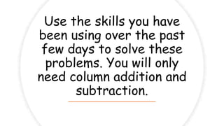 Use the skills you have
been using over the past
few days to solve these
problems. You will only
need column addition and
subtraction.
 
