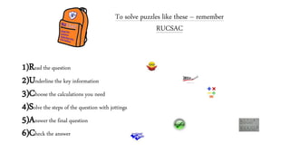 1)Read the question
2)Underline the key information
3)Choose the calculations you need
4)Solve the steps of the question with jottings
5)Answer the final question
6)Check the answer
To solve puzzles like these – remember
RUCSAC
 