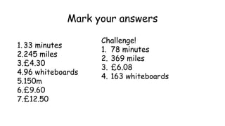 Mark your answers
1.33 minutes
2.245 miles
3.£4.30
4.96 whiteboards
5.150m
6.£9.60
7.£12.50
Challenge!
1. 78 minutes
2. 369 miles
3. £6.08
4. 163 whiteboards
 