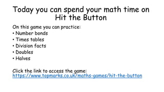 Today you can spend your math time on
Hit the Button
On this game you can practice:
• Number bonds
• Times tables
• Division facts
• Doubles
• Halves
Click the link to access the game:
https://www.topmarks.co.uk/maths-games/hit-the-button
 