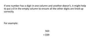 If one number has a digit in one column and another doesn’t, it might help
to put a 0 in the empty column to ensure all the other digits are lined up
correctly.
For example:
563
+ 039
 