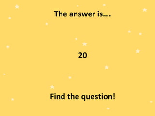 The answer is….
20
Find the question!
 