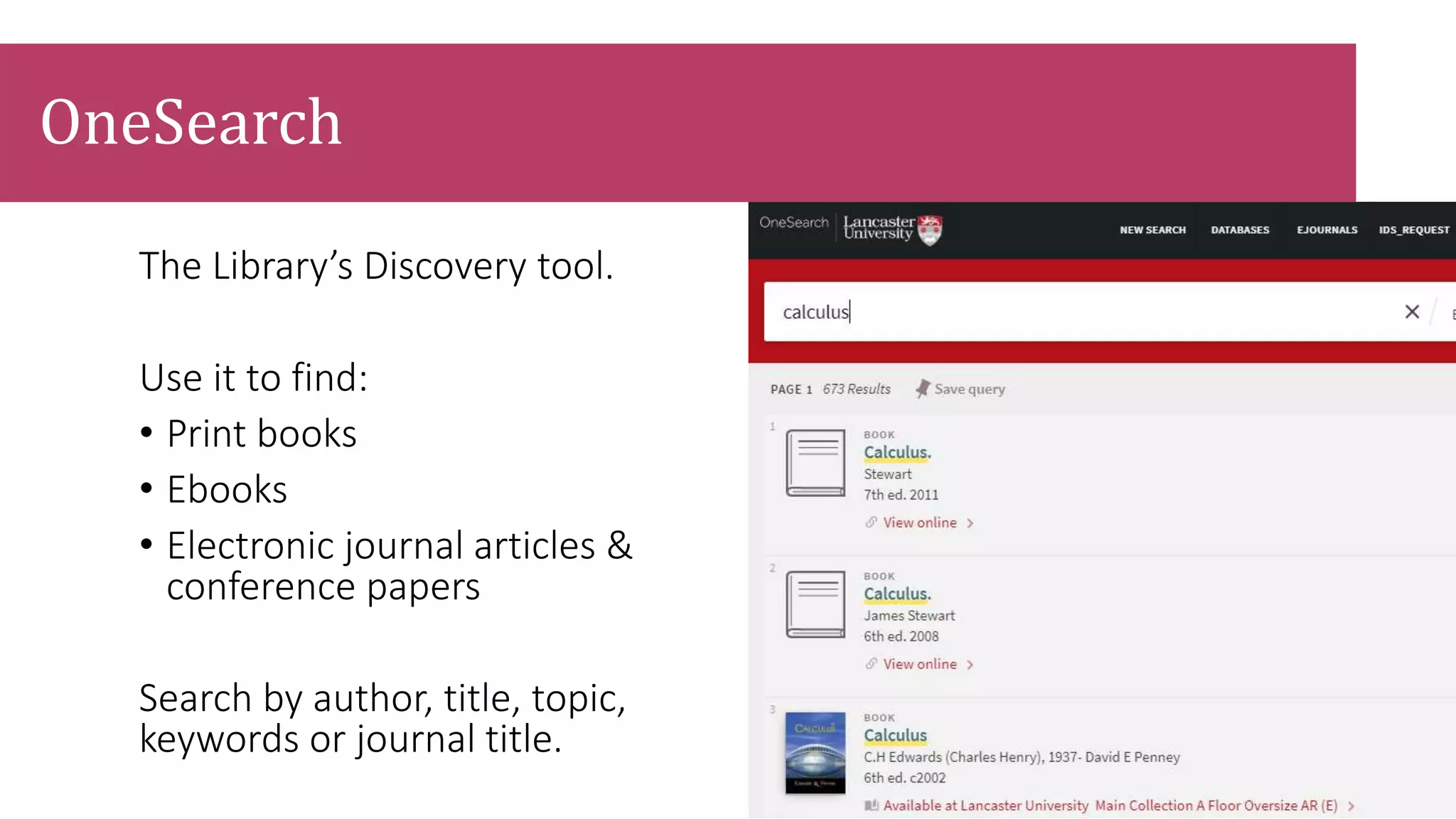 The Library’s Discovery tool.
Use it to find:
• Print books
• Ebooks
• Electronic journal articles &
conference papers
Search by author, title, topic,
keywords or journal title.
OneSearch
 