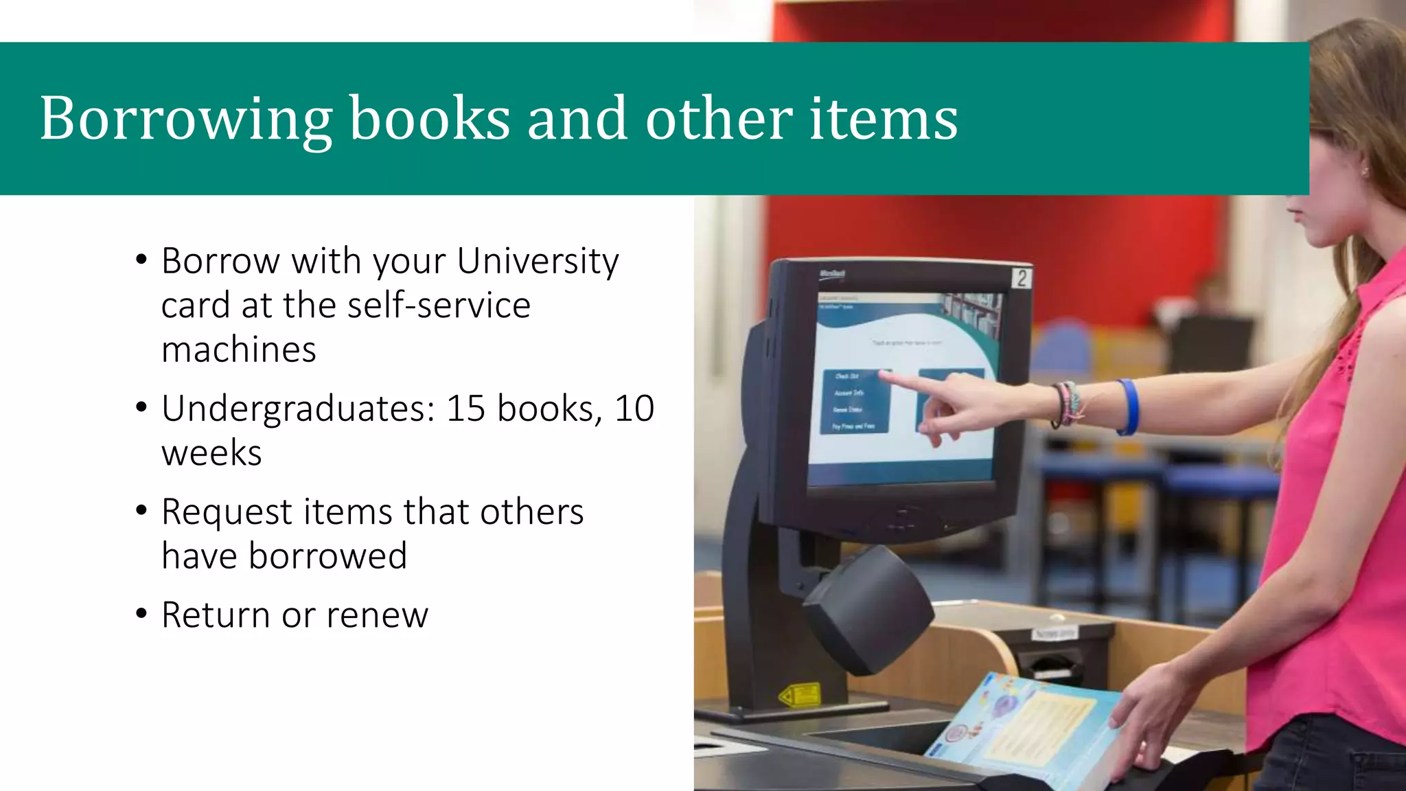 Borrowing books and other items
• Borrow with your University
card at the self-service
machines
• Undergraduates: 15 books, 10
weeks
• Request items that others
have borrowed
• Return or renew
 