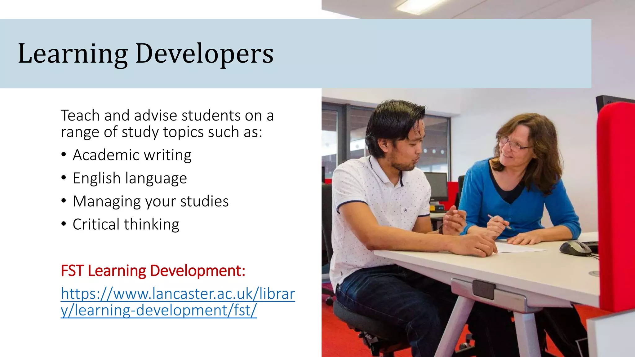 Teach and advise students on a
range of study topics such as:
• Academic writing
• English language
• Managing your studies
• Critical thinking
FST Learning Development:
https://www.lancaster.ac.uk/librar
y/learning-development/fst/
Learning Developers
 