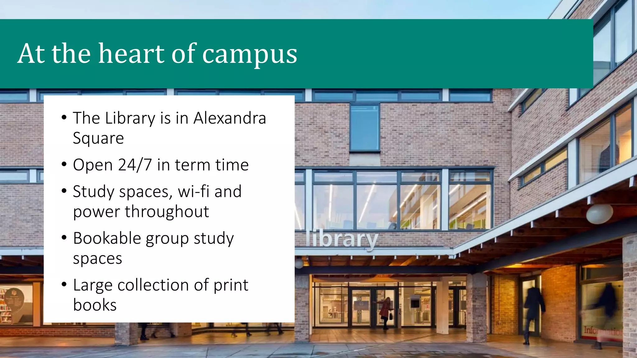 • The Library is in Alexandra
Square
• Open 24/7 in term time
• Study spaces, wi-fi and
power throughout
• Bookable group study
spaces
• Large collection of print
books
At the heart of campus
 