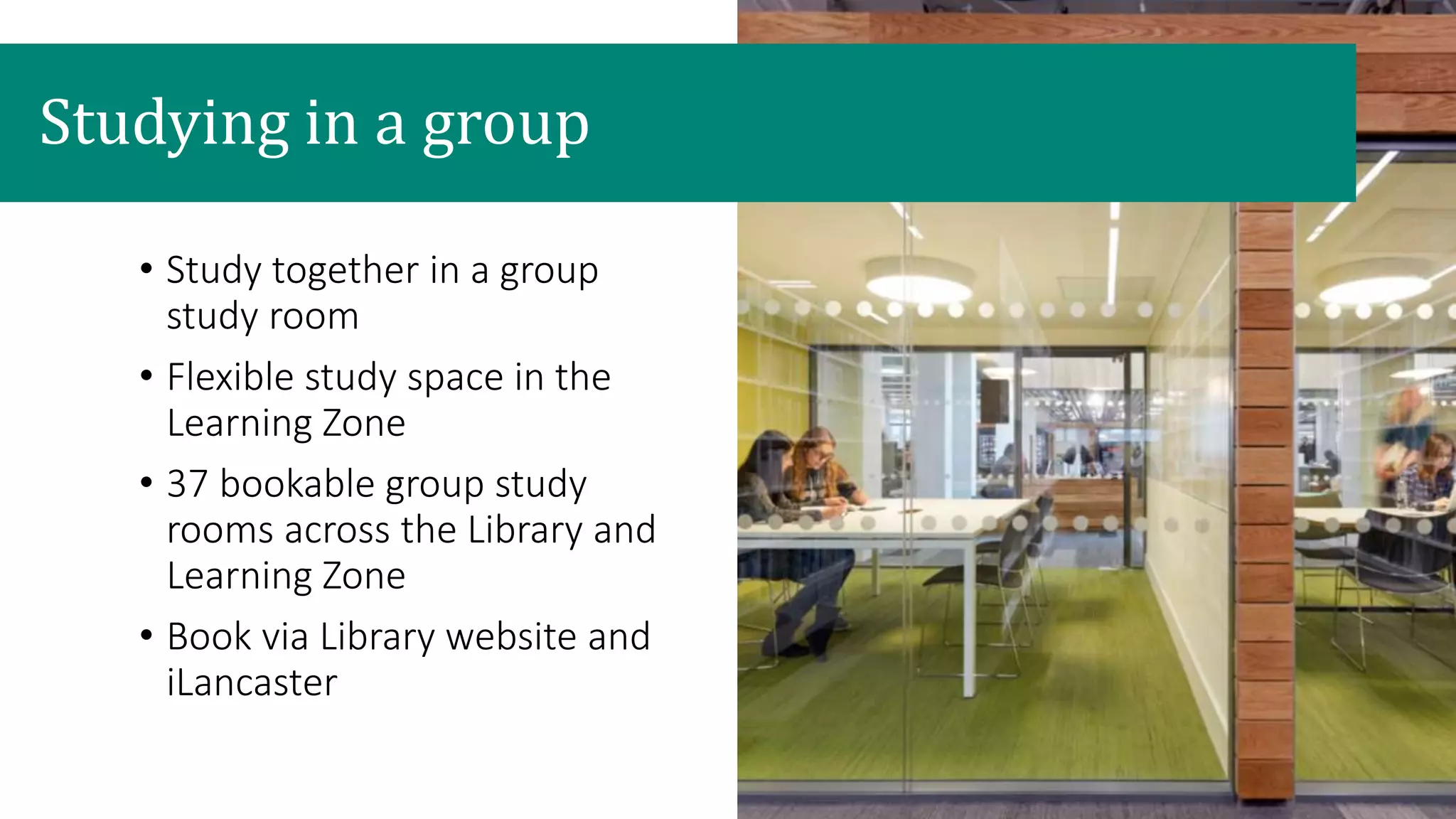 Studying in a group
• Study together in a group
study room
• Flexible study space in the
Learning Zone
• 37 bookable group study
rooms across the Library and
Learning Zone
• Book via Library website and
iLancaster
 