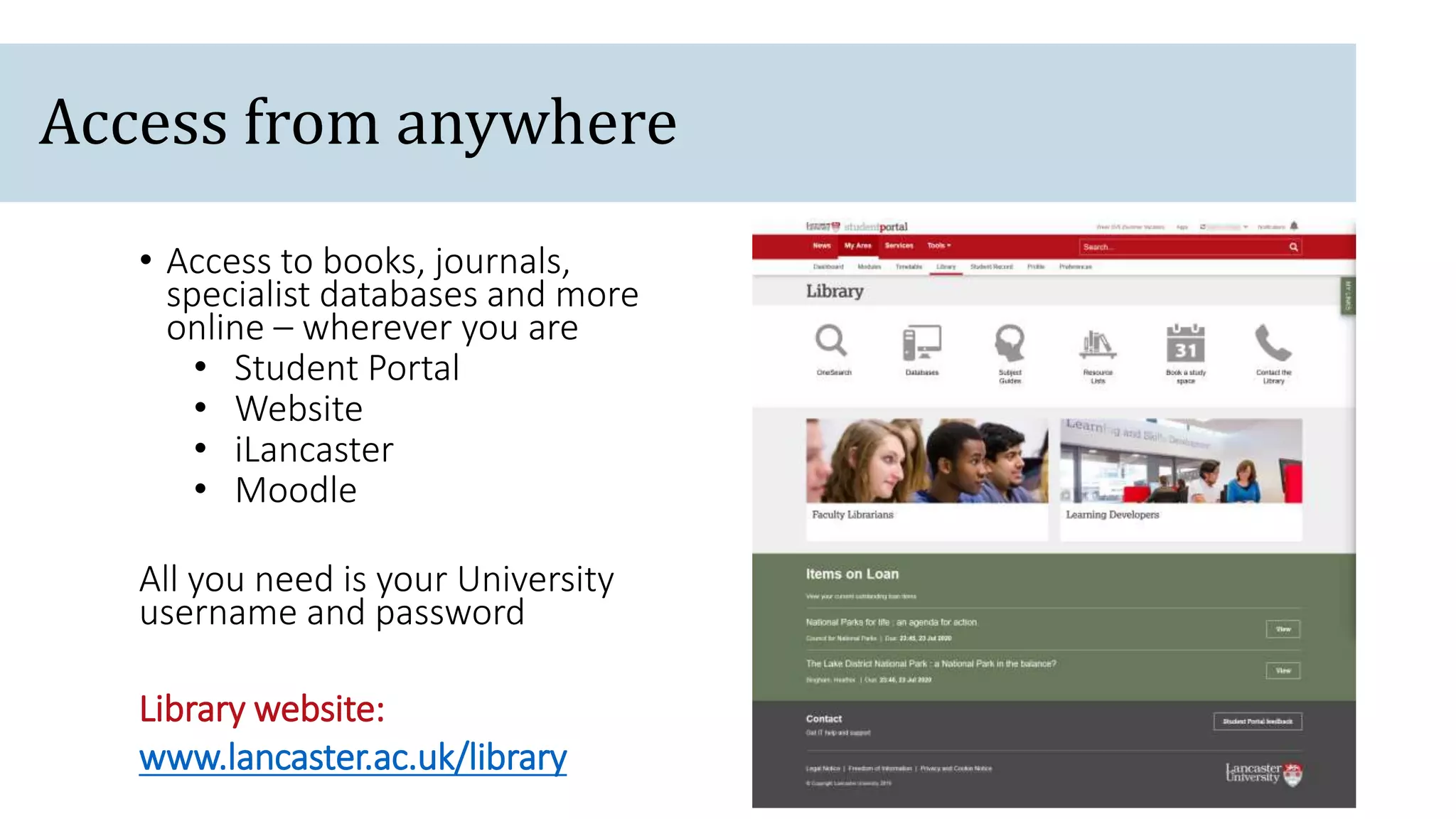 Access from anywhere
• Access to books, journals,
specialist databases and more
online – wherever you are
• Student Portal
• Website
• iLancaster
• Moodle
All you need is your University
username and password
Library website:
www.lancaster.ac.uk/library
 