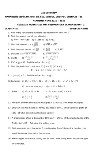 JAI GURU DEV
MAHARISHI VIDYA MANDIR SR. SEC. SCHOOL, CHETPET, CHENNAI – 31
ACADEMIC YEAR 2021 – 2022
REVISION WORKSHEET FOR PREPARATORY EXAMINATION - 2
CLASS: VIII SUBJECT: MATHS
1. How many non-square numbers lies between 992
and 1002
?
2. Find the square root of the following :
a) 7744 b) 47089 c) 0.168921 d) 4.4521
3. Find the value of : a ) √
1183
2023
b) √147 × √243
4. Find the cube root of : a)
1728
4913
b)
91125
42875
c) 2.197
5. Evaluate : a) √49 × 12096
3
b) √4096 × 4913
3
6. Divide : a)
5𝑥2+ 6𝑥−12
𝑥+2
b)
9𝑥3+ 3𝑥2− 17𝑥+ 9
3𝑥2+ 5𝑥+1
7. If 𝑥2
+
1
𝑥2 = 66 , find the value of (𝑥 -
1
𝑥
)
8. Find the product of : a) ( m + 2 ) ( m – 2) (𝑚2
+ 4 )
b) ( 2 𝑥 − 3𝑦) ) ( 2 𝑥 − 3𝑦) (4𝑥2
+ 9𝑦2
)
9. If (𝑥 +
1
𝑥
) = 7 , find the value of (𝑥2
+
1
𝑥2 )
10.Factorise : a) 13𝑥3
+ 39𝑥2
- 52 𝑥 b) 𝑥2
- 18𝑥 + 81 c) 𝑥2
+ 6𝑥 - 72
d) m𝑥 + 𝑛𝑥 + 𝑚𝑦 + 𝑛𝑦 e) 𝑎2
+ 𝑏2
– 2ab – 1
11. Solve : a) 10𝑥 - 21 = 3𝑥 b ) 7𝑥 + 4(𝑥 + 6 ) - 4 = 9
c)
6𝑥+5
7𝑥+2
=
2
5
d)
7𝑦+2
5
=
6𝑦−5
11
12. The sum of three consecutive multiples of 13 is 819. Find these multiples.
13. Shravan sold his mobile for ₹9000 at a loss of 10% . If he wanted a profit of
10% , at what price should he have sold it ?
14. A shopkeeper offers a discount of 10% on T – shirts. If the marked price of the
T-shirt is ₹ 450 . Calculate the selling price.
15. Find a number such that when 5 is subtracted from 5 times the number, the
result is 4 more than twice the number.
16. Reema types 540 words during half an hour. How many words would she type
in 6 minutes.
 