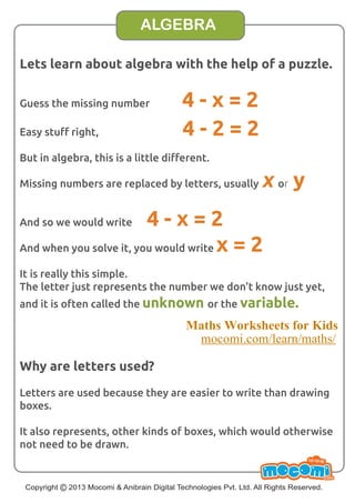 Lets learn about algebra with the help of a puzzle. 
Guess the missing number 4 - x = 2 
Easy stuff right, 4 - 2 = 2 
But in algebra, this is a little different. 
Missing numbers are replaced by letters, usually x or y 
And so we would write 4 - x = 2 
And when you solve it, you would write x = 2 
It is really this simple. 
The letter just represents the number we don’t know just yet, 
and it is often called the unknown or the variable. 
Why are letters used? 
Letters are used because they are easier to write than drawing 
boxes. 
It also represents, other kinds of boxes, which would otherwise 
not need to be drawn. 
Copyright UN F FOR ME! 
© 2013 Mocomi & Anibrain Digital Technologies Pvt. Ltd. All Rights Reserved. 
.com 
ALGEBRA 
Maths Worksheets for Kids 
mocomi.com/learn/maths/ 
 