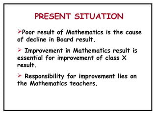 PRESENT SITUATION
Poor result of Mathematics is the cause
of decline in Board result.
 Improvement in Mathematics result is
essential for improvement of class X
result.
 Responsibility for improvement lies on
the Mathematics teachers.
 