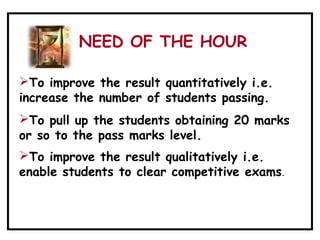To improve the result quantitatively i.e.
increase the number of students passing.
To pull up the students obtaining 20 marks
or so to the pass marks level.
To improve the result qualitatively i.e.
enable students to clear competitive exams.
NEED OF THE HOUR
 
