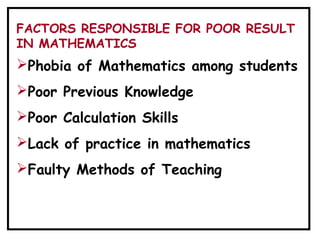 Phobia of Mathematics among students
Poor Previous Knowledge
Poor Calculation Skills
Lack of practice in mathematics
Faulty Methods of Teaching
FACTORS RESPONSIBLE FOR POOR RESULT
IN MATHEMATICS
 