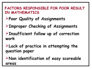Poor Quality of Assignments
Improper Checking of Assignments
Insufficient follow up of correction
work
Lack of practice in attempting the
question paper
Non identification of easy scoreable
areas
FACTORS RESPONSIBLE FOR POOR RESULT
IN MATHEMATICS
 