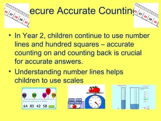 Secure Accurate Counting
• In Year 2, children continue to use number
lines and hundred squares – accurate
counting on and counting back is crucial
for accurate answers.
• Understanding number lines helps
children to use scales
 