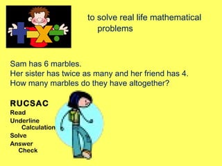 to solve real life mathematical
problems
Sam has 6 marbles.
Her sister has twice as many and her friend has 4.
How many marbles do they have altogether?
RUCSAC
Read
Underline
Calculation?
Solve
Answer
Check
 
