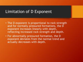 Limitation of D Exponent
• The D exponent is proportional to rock strength
and for normally pressured formations, the D
exponent increases linearly with depth,
reflecting increased rock strength and depth.
• For abnormally pressured formation, the D
exponent deviates from the normal trend and
actually decreases with depth.
 
