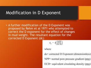 Modification in D Exponent
• A further modification of the D Exponent was
proposed by Rehm et al 1971 who attempted to
correct the D exponent for the effect of changes
in mud weight. The resultant equation for the
corrected D Exponent (dc)
 